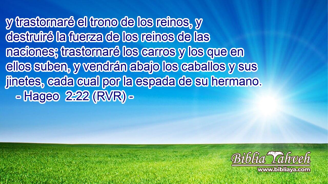 y trastornaré el trono de los reinos, y destruiré la fuerza de los reinos de las naciones; trastornaré los carros y los que en ellos suben, y vendrán abajo los caballos y sus jinetes, cada cual por la espada de su hermano.