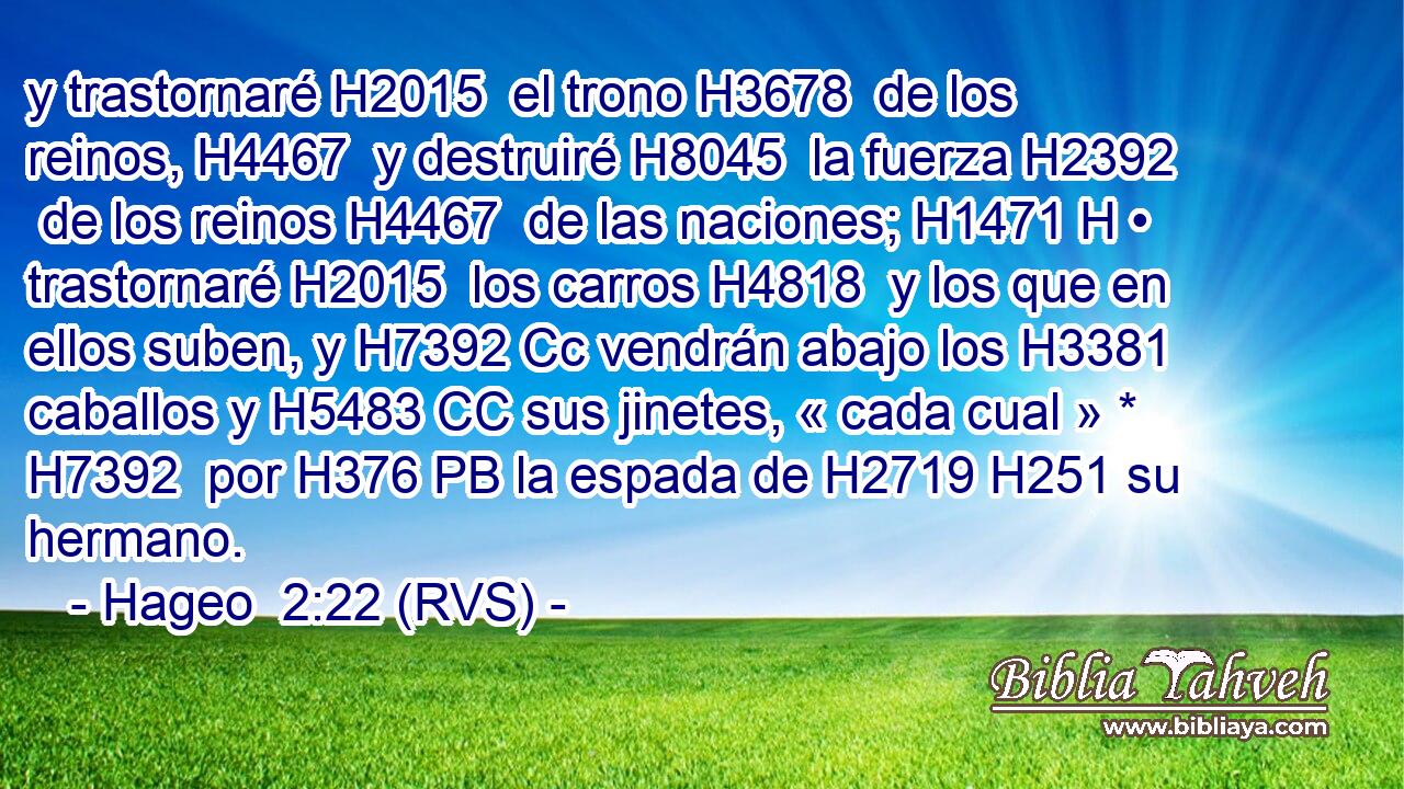 y trastornaré H2015  el trono H3678  de los reinos, H4467  y destruiré H8045  la fuerza H2392  de los reinos H4467  de las naciones; H1471 H • trastornaré H2015  los carros H4818  y los que en ellos suben, y H7392 Cc vendrán abajo los H3381 caballos y H5483 CC sus jinetes, « cada cual » * H7392  por H376 PB la espada de H2719 H251 su hermano. 