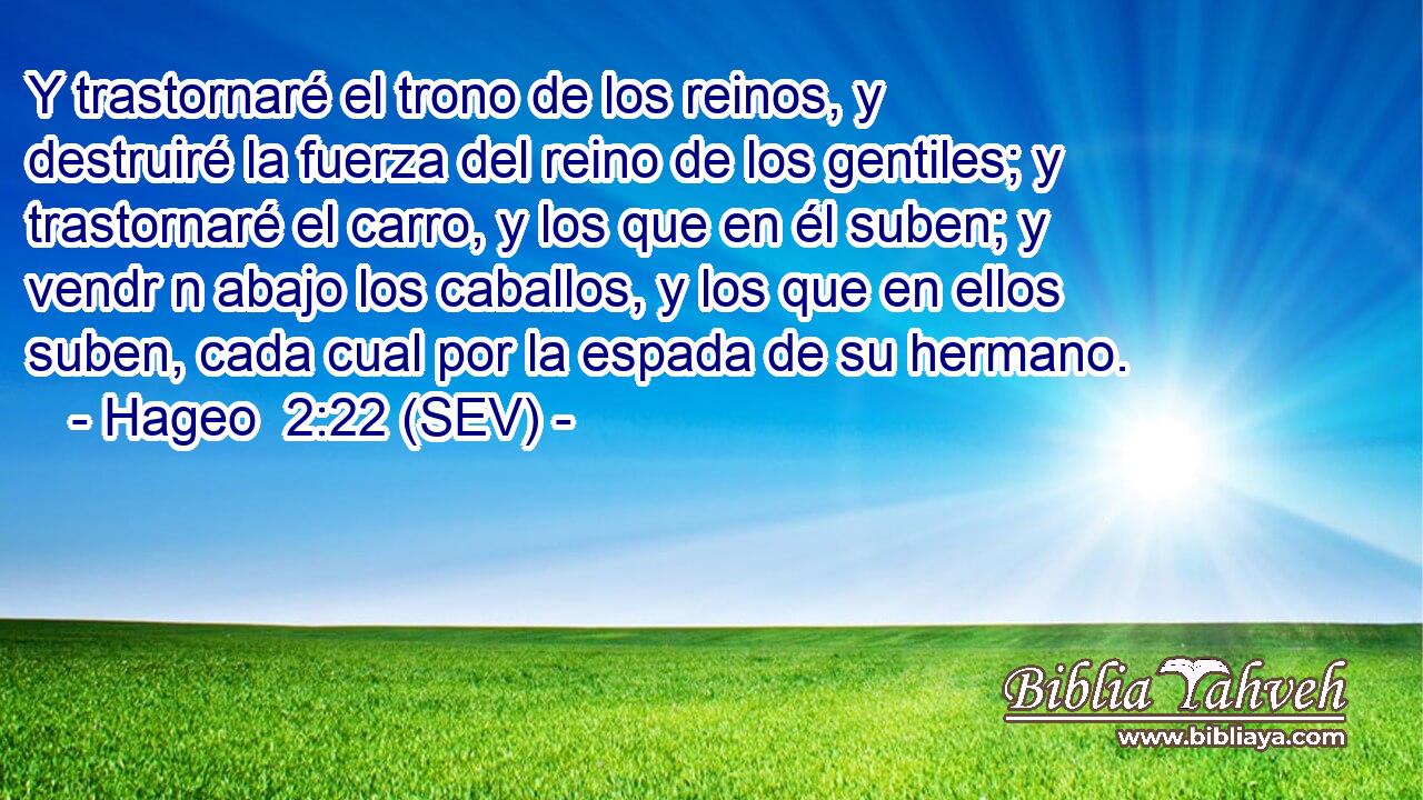 Y trastornaré el trono de los reinos, y destruiré la fuerza del reino de los gentiles; y trastornaré el carro, y los que en él suben; y vendr n abajo los caballos, y los que en ellos suben, cada cual por la espada de su hermano.