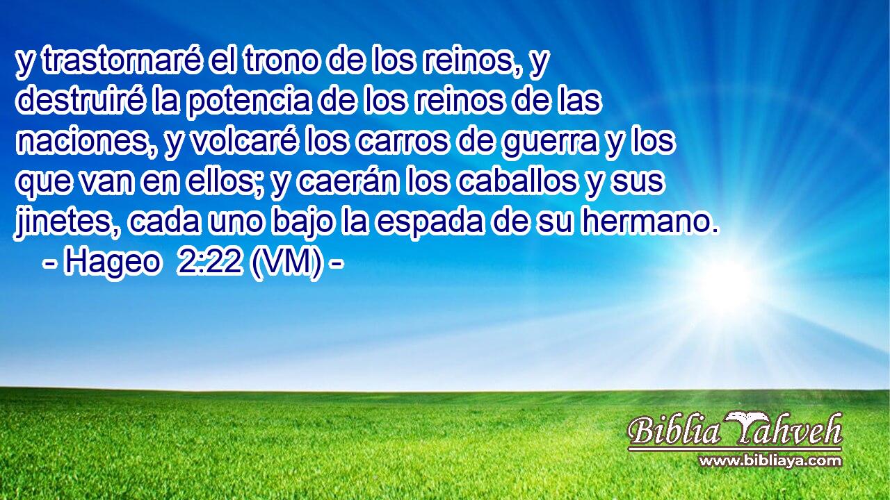  y trastornaré el trono de los reinos, y destruiré la potencia de los reinos de las naciones, y volcaré los carros de guerra y los que van en ellos; y caerán los caballos y sus jinetes, cada uno bajo la espada de su hermano. 
