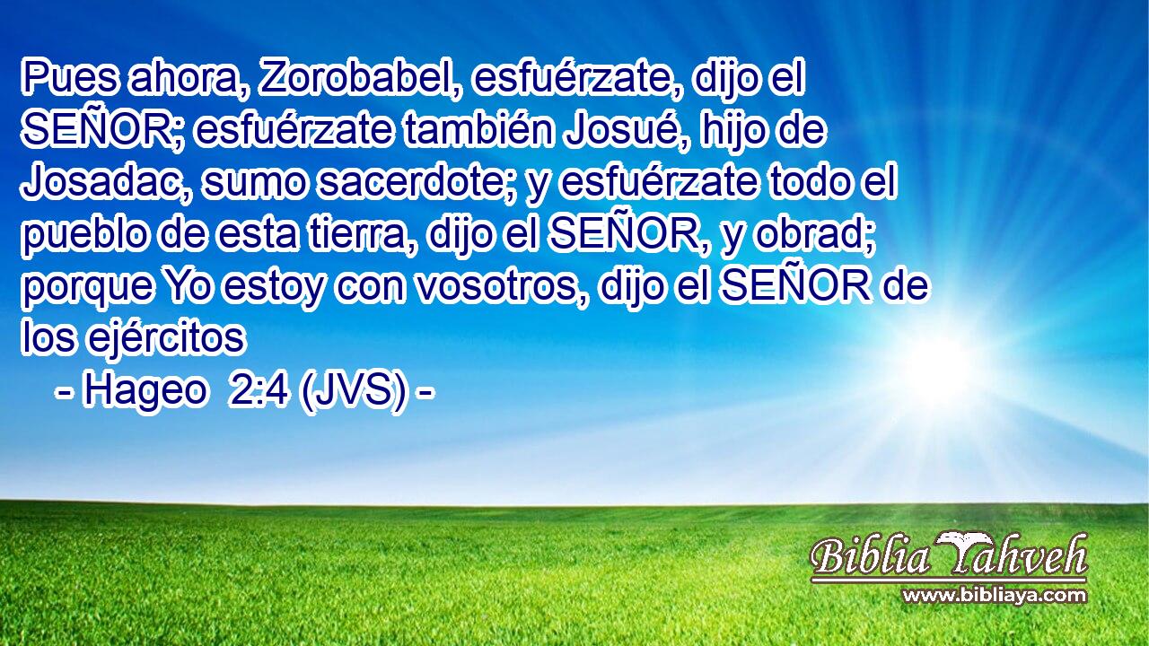 Pues ahora, Zorobabel, esfuérzate, dijo el SEÑOR; esfuérzate también Josué, hijo de Josadac, sumo sacerdote; y esfuérzate todo el pueblo de esta tierra, dijo el SEÑOR, y obrad; porque Yo estoy con vosotros, dijo el SEÑOR de los ejércitos