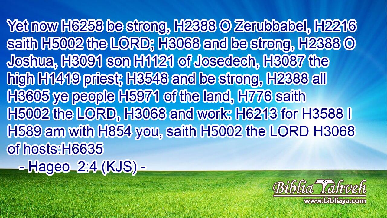 Yet now H6258 be strong, H2388 O Zerubbabel, H2216 saith H5002 the LORD; H3068 and be strong, H2388 O Joshua, H3091 son H1121 of Josedech, H3087 the high H1419 priest; H3548 and be strong, H2388 all H3605 ye people H5971 of the land, H776 saith H5002 the LORD, H3068 and work: H6213 for H3588 I H589 am with H854 you, saith H5002 the LORD H3068 of hosts:H6635