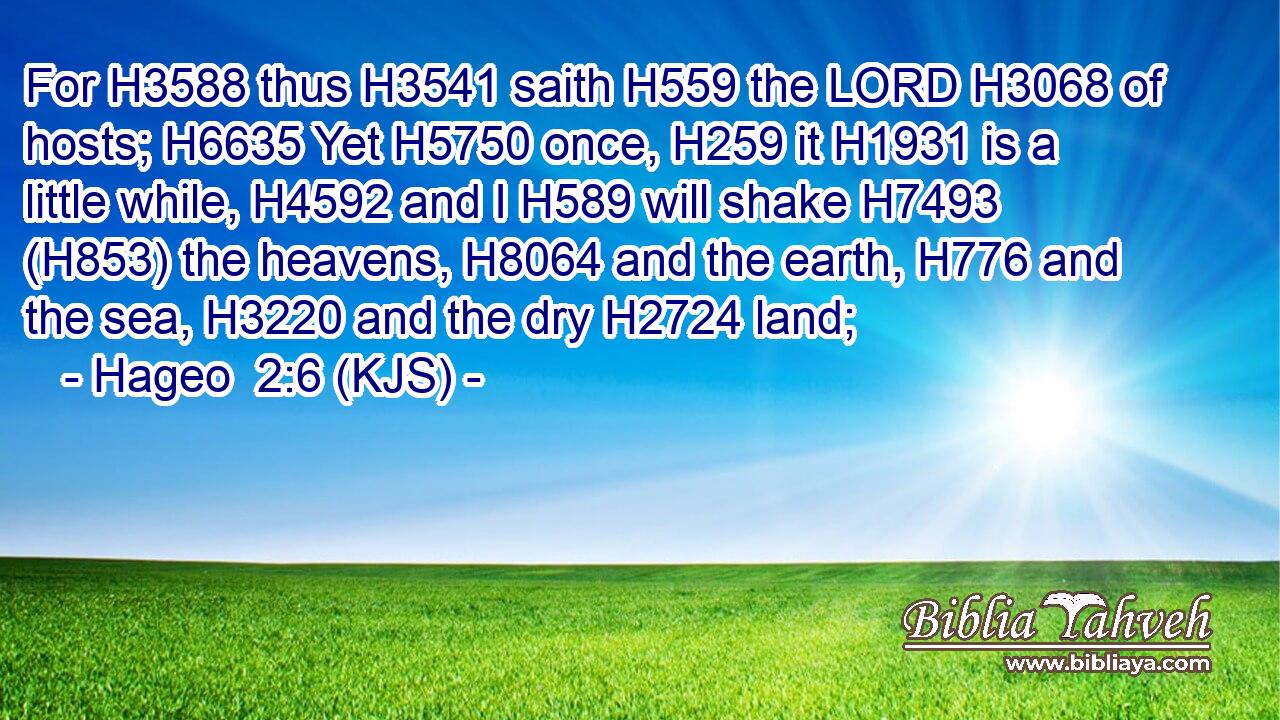 For H3588 thus H3541 saith H559 the LORD H3068 of hosts; H6635 Yet H5750 once, H259 it H1931 is a little while, H4592 and I H589 will shake H7493 (H853) the heavens, H8064 and the earth, H776 and the sea, H3220 and the dry H2724 land;