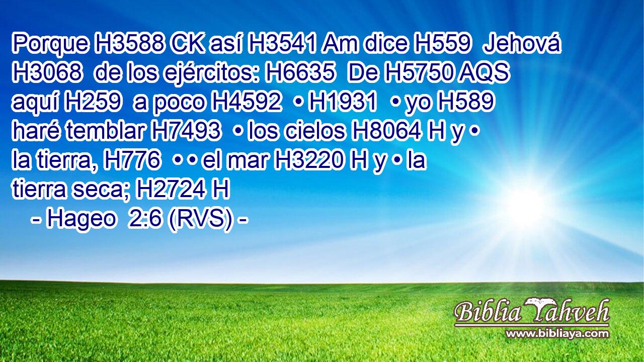 Porque H3588 CK así H3541 Am dice H559  Jehová H3068  de los ejércitos: H6635  De H5750 AQS aquí H259  a poco H4592  • H1931  • yo H589  haré temblar H7493  • los cielos H8064 H y • la tierra, H776  • • el mar H3220 H y • la tierra seca; H2724 H 