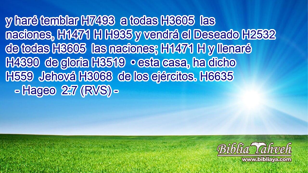 y haré temblar H7493  a todas H3605  las naciones, H1471 H H935 y vendrá el Deseado H2532  de todas H3605  las naciones; H1471 H y llenaré H4390  de gloria H3519  • esta casa, ha dicho H559  Jehová H3068  de los ejércitos. H6635  