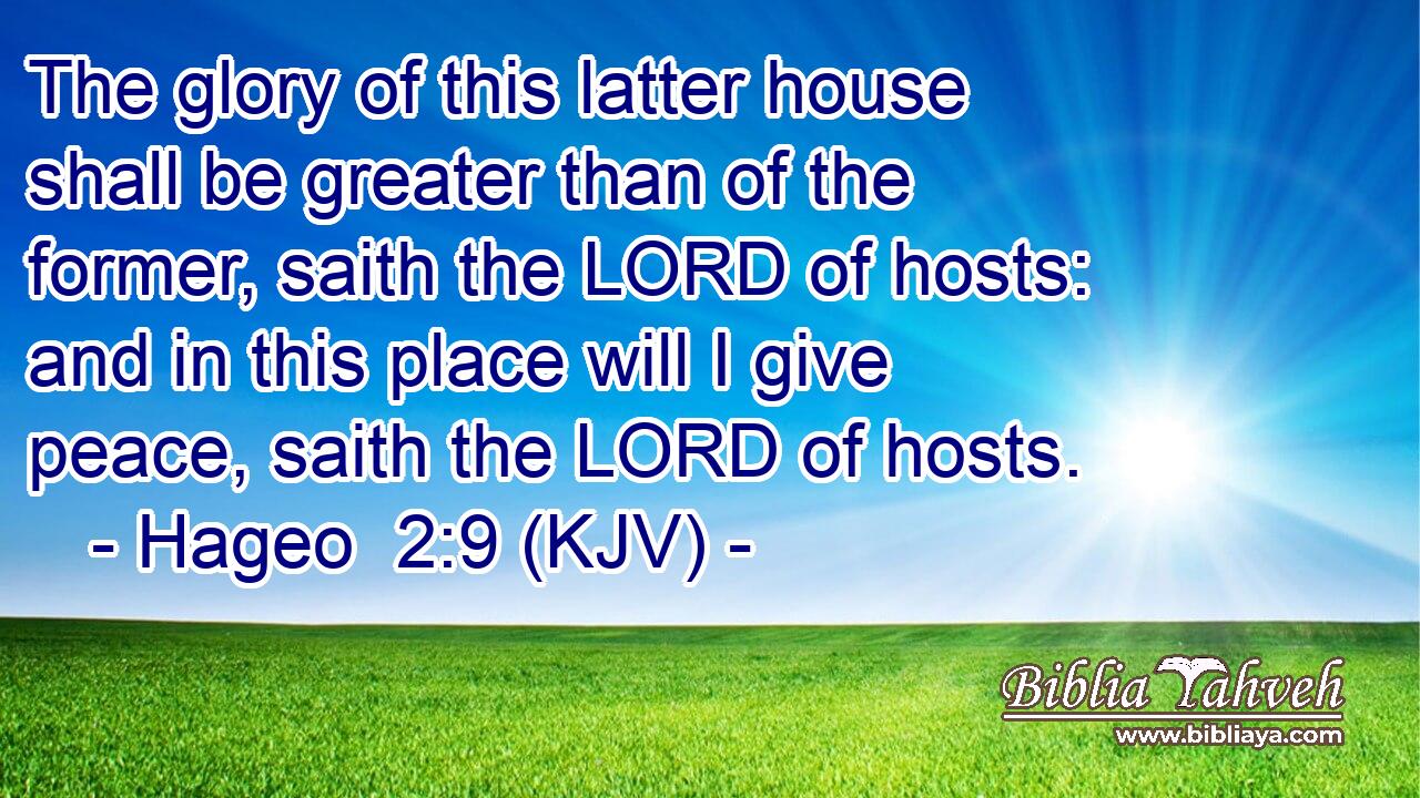 The glory of this latter house shall be greater than of the former, saith the LORD of hosts: and in this place will I give peace, saith the LORD of hosts.