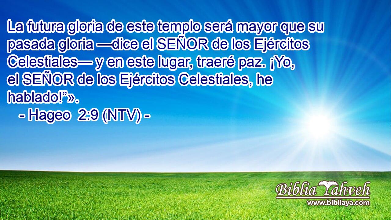 La futura gloria de este templo será mayor que su pasada gloria —dice el SEÑOR de los Ejércitos Celestiales— y en este lugar, traeré paz. ¡Yo, el SEÑOR de los Ejércitos Celestiales, he hablado!”».
