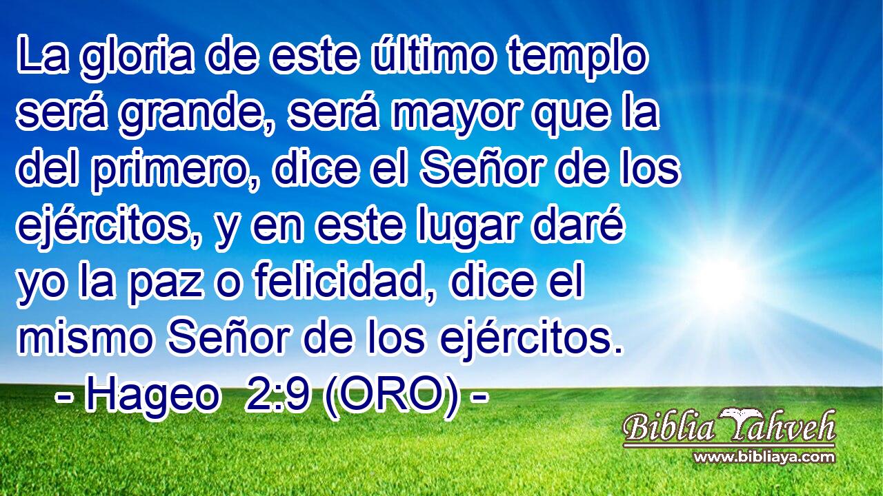  La gloria de este último templo será grande, será mayor que la del primero, dice el Señor de los ejércitos, y en este lugar daré yo la paz o felicidad, dice el mismo Señor de los ejércitos. 