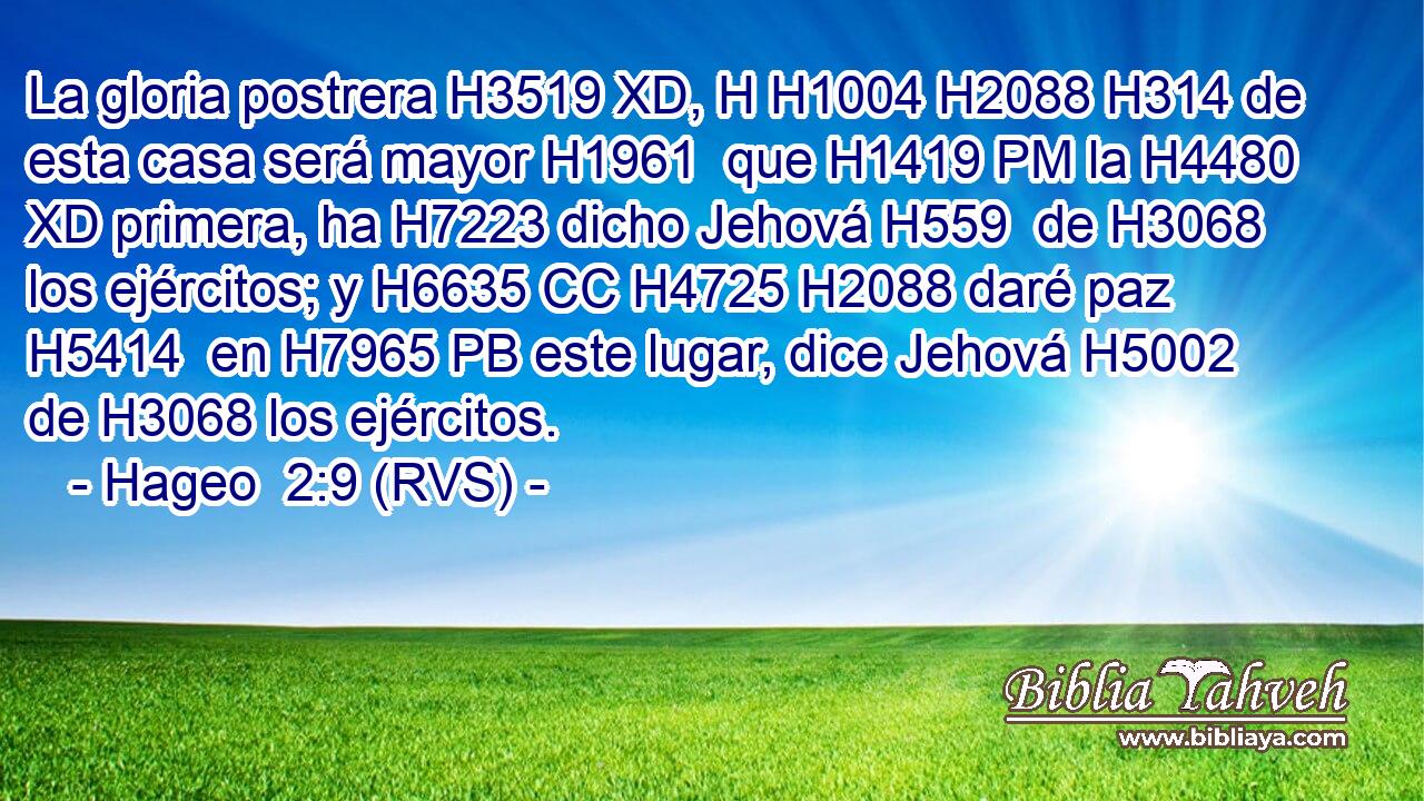La gloria postrera H3519 XD, H H1004 H2088 H314 de esta casa será mayor H1961  que H1419 PM la H4480 XD primera, ha H7223 dicho Jehová H559  de H3068 los ejércitos; y H6635 CC H4725 H2088 daré paz H5414  en H7965 PB este lugar, dice Jehová H5002  de H3068 los ejércitos. 