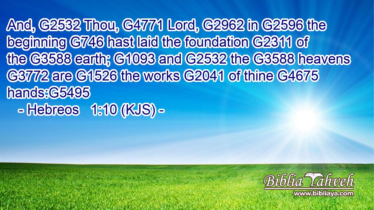 And, G2532 Thou, G4771 Lord, G2962 in G2596 the beginning G746 hast laid the foundation G2311 of the G3588 earth; G1093 and G2532 the G3588 heavens G3772 are G1526 the works G2041 of thine G4675 hands:G5495