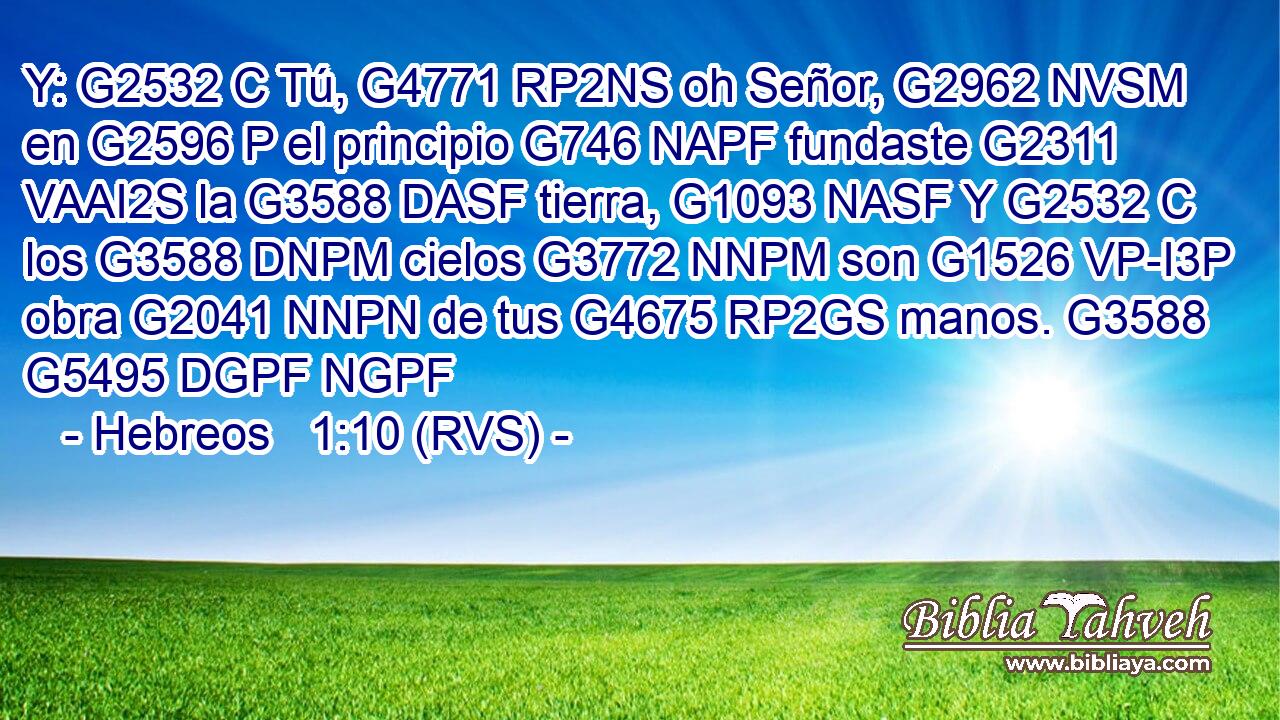 Y: G2532 C Tú, G4771 RP2NS oh Señor, G2962 NVSM en G2596 P el principio G746 NAPF fundaste G2311 VAAI2S la G3588 DASF tierra, G1093 NASF Y G2532 C los G3588 DNPM cielos G3772 NNPM son G1526 VP-I3P obra G2041 NNPN de tus G4675 RP2GS manos. G3588 G5495 DGPF NGPF 