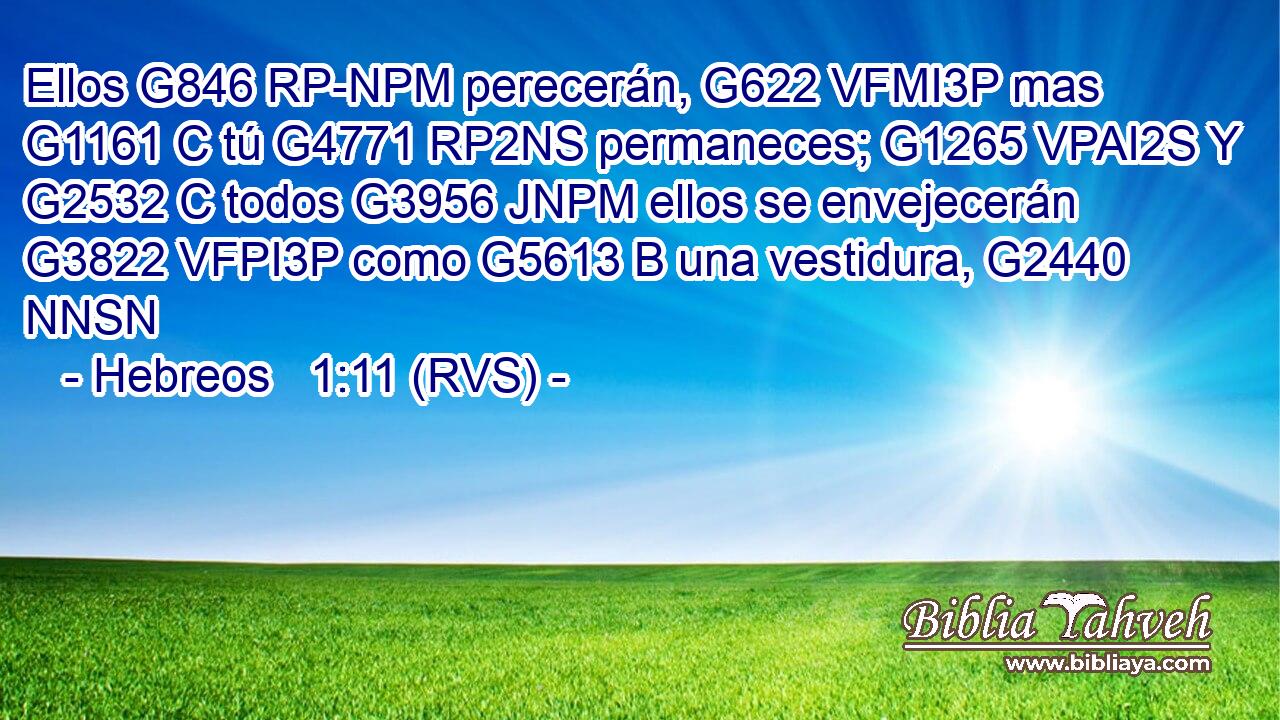 Ellos G846 RP-NPM perecerán, G622 VFMI3P mas G1161 C tú G4771 RP2NS permaneces; G1265 VPAI2S Y G2532 C todos G3956 JNPM ellos se envejecerán G3822 VFPI3P como G5613 B una vestidura, G2440 NNSN 