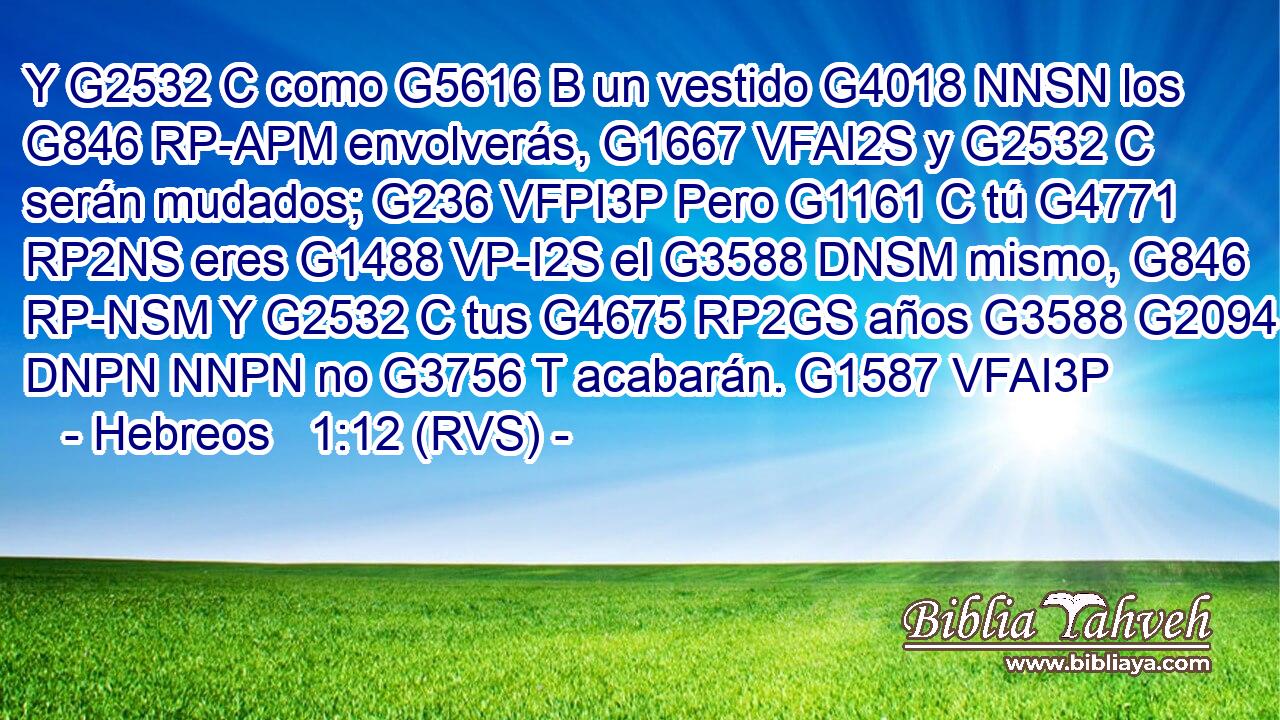 Y G2532 C como G5616 B un vestido G4018 NNSN los G846 RP-APM envolverás, G1667 VFAI2S y G2532 C serán mudados; G236 VFPI3P Pero G1161 C tú G4771 RP2NS eres G1488 VP-I2S el G3588 DNSM mismo, G846 RP-NSM Y G2532 C tus G4675 RP2GS años G3588 G2094 DNPN NNPN no G3756 T acabarán. G1587 VFAI3P 