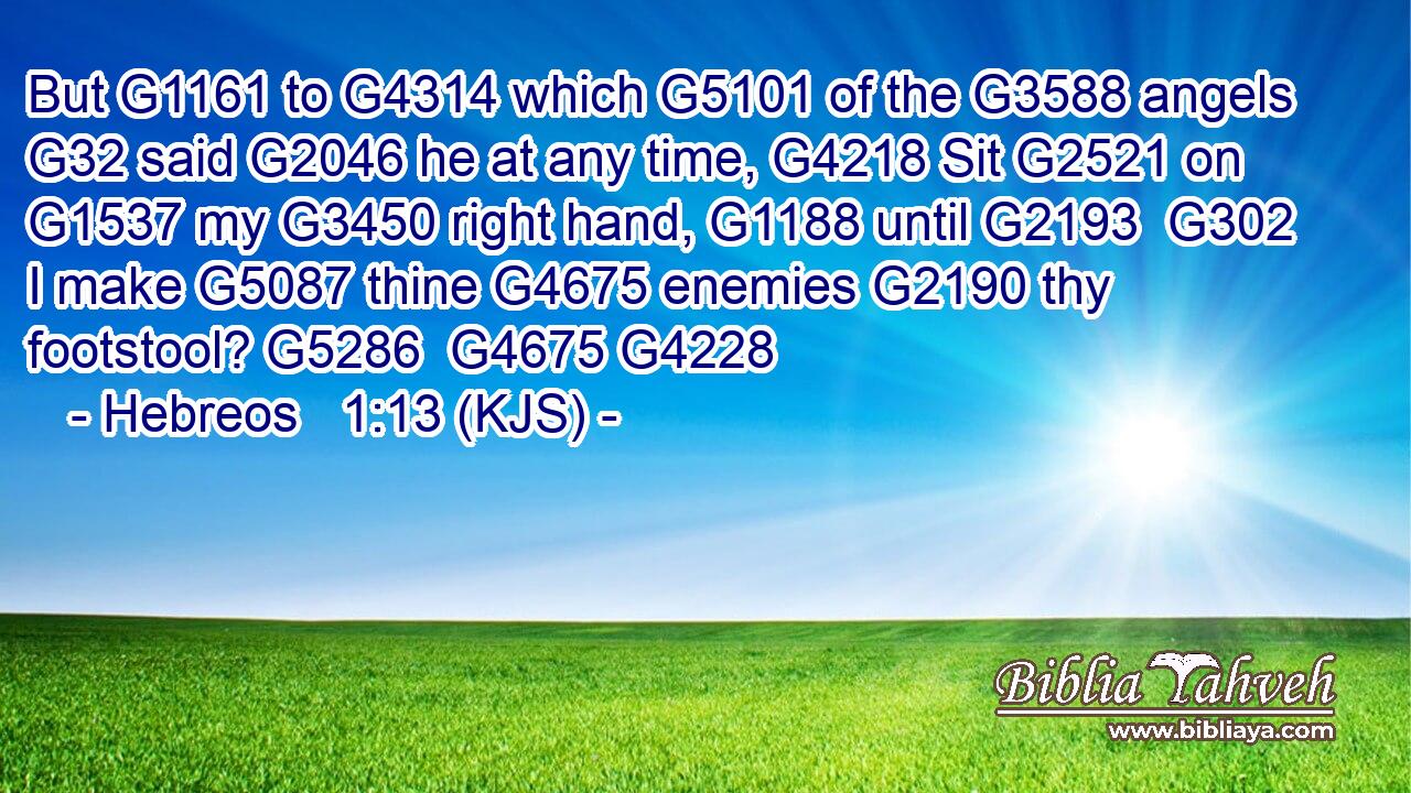 But G1161 to G4314 which G5101 of the G3588 angels G32 said G2046 he at any time, G4218 Sit G2521 on G1537 my G3450 right hand, G1188 until G2193  G302 I make G5087 thine G4675 enemies G2190 thy footstool? G5286  G4675 G4228