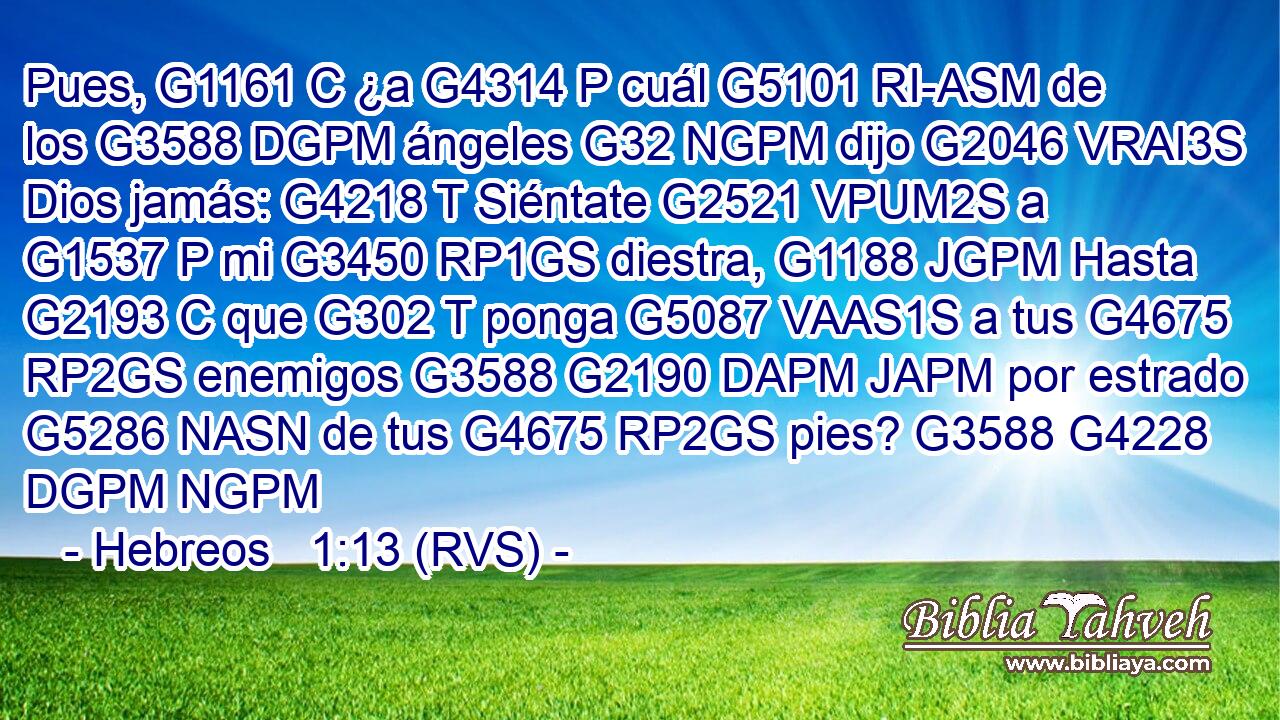 Pues, G1161 C ¿a G4314 P cuál G5101 RI-ASM de los G3588 DGPM ángeles G32 NGPM dijo G2046 VRAI3S Dios jamás: G4218 T Siéntate G2521 VPUM2S a G1537 P mi G3450 RP1GS diestra, G1188 JGPM Hasta G2193 C que G302 T ponga G5087 VAAS1S a tus G4675 RP2GS enemigos G3588 G2190 DAPM JAPM por estrado G5286 NASN de tus G4675 RP2GS pies? G3588 G4228 DGPM NGPM 