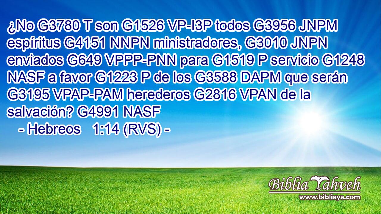 ¿No G3780 T son G1526 VP-I3P todos G3956 JNPM espíritus G4151 NNPN ministradores, G3010 JNPN enviados G649 VPPP-PNN para G1519 P servicio G1248 NASF a favor G1223 P de los G3588 DAPM que serán G3195 VPAP-PAM herederos G2816 VPAN de la salvación? G4991 NASF 