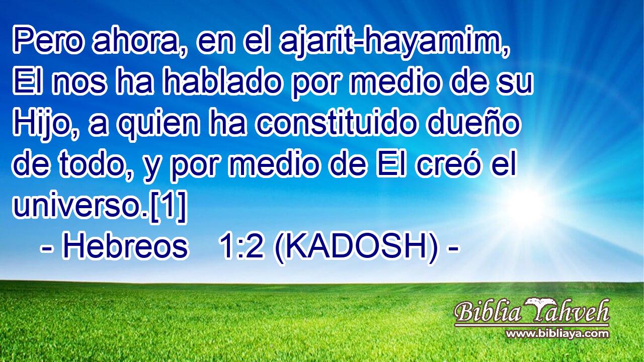  Pero ahora, en el ajarit-hayamim, El nos ha hablado por medio de su Hijo, a quien ha constituido dueño de todo, y por medio de El creó el universo.[1] 