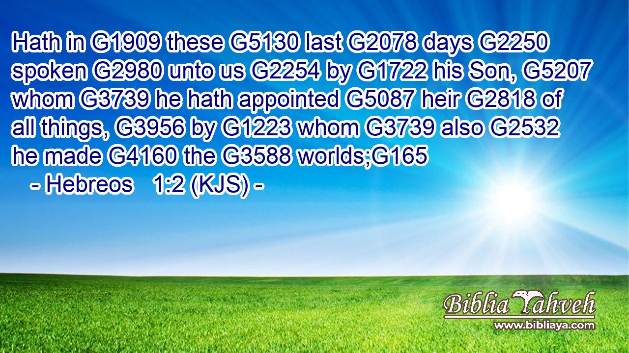 Hath in G1909 these G5130 last G2078 days G2250 spoken G2980 unto us G2254 by G1722 his Son, G5207 whom G3739 he hath appointed G5087 heir G2818 of all things, G3956 by G1223 whom G3739 also G2532 he made G4160 the G3588 worlds;G165