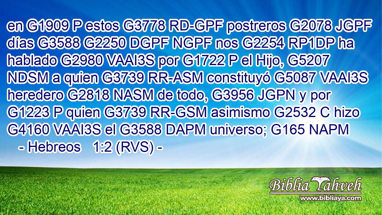 en G1909 P estos G3778 RD-GPF postreros G2078 JGPF días G3588 G2250 DGPF NGPF nos G2254 RP1DP ha hablado G2980 VAAI3S por G1722 P el Hijo, G5207 NDSM a quien G3739 RR-ASM constituyó G5087 VAAI3S heredero G2818 NASM de todo, G3956 JGPN y por G1223 P quien G3739 RR-GSM asimismo G2532 C hizo G4160 VAAI3S el G3588 DAPM universo; G165 NAPM 