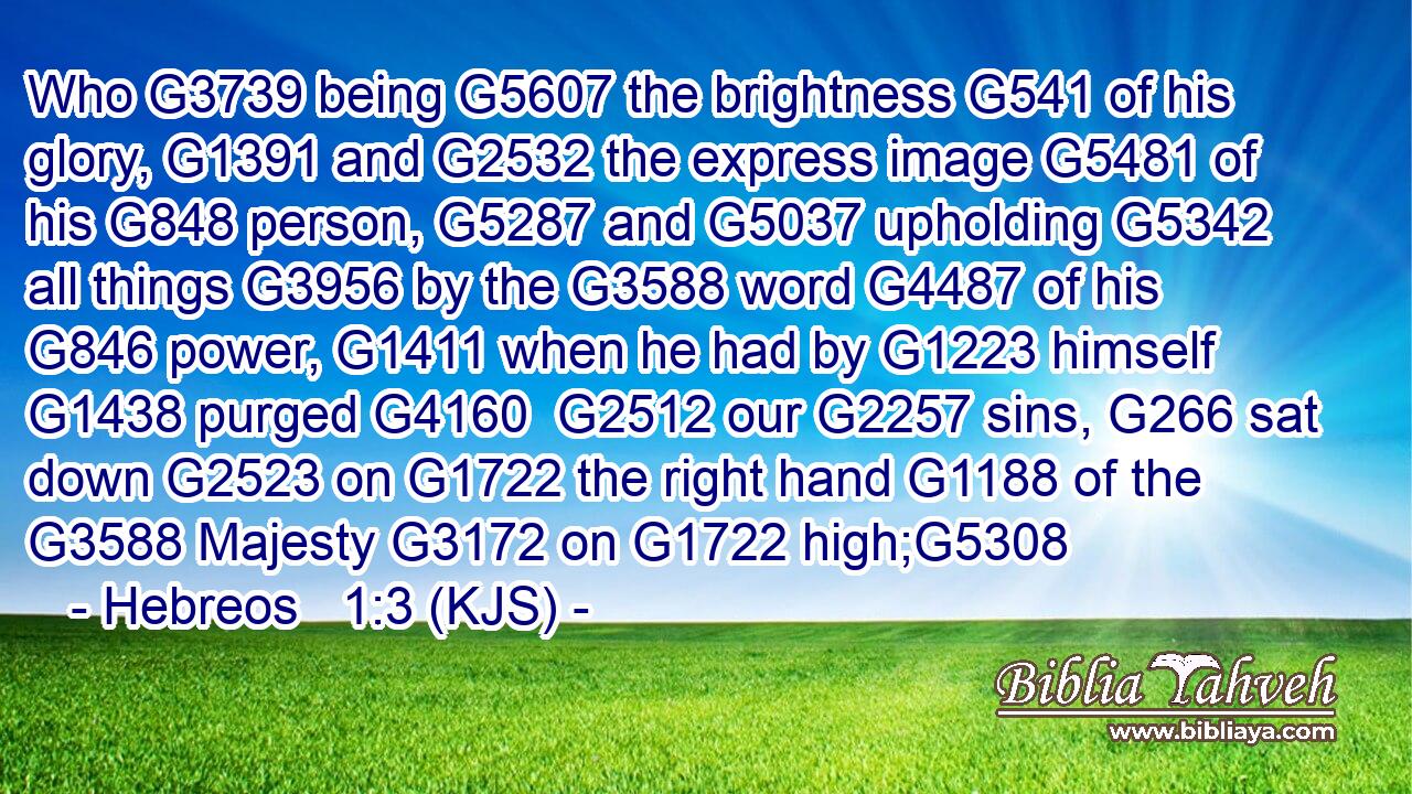 Who G3739 being G5607 the brightness G541 of his glory, G1391 and G2532 the express image G5481 of his G848 person, G5287 and G5037 upholding G5342 all things G3956 by the G3588 word G4487 of his G846 power, G1411 when he had by G1223 himself G1438 purged G4160  G2512 our G2257 sins, G266 sat down G2523 on G1722 the right hand G1188 of the G3588 Majesty G3172 on G1722 high;G5308
