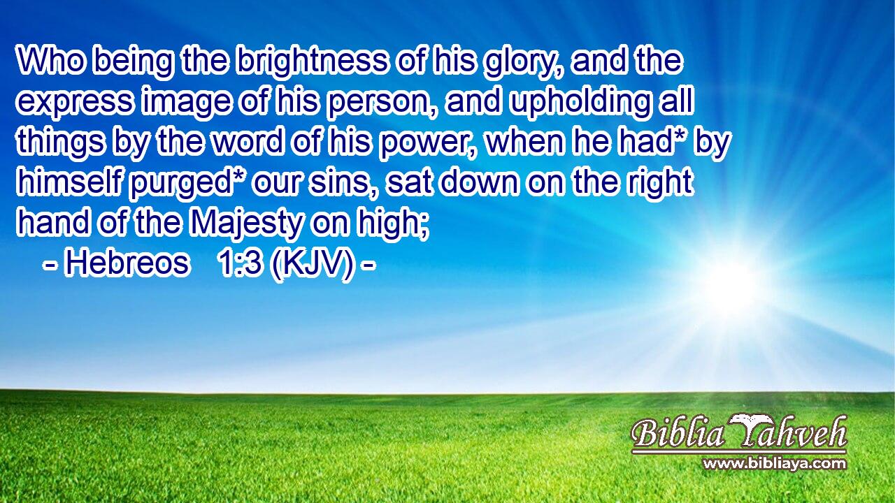 Who being the brightness of his glory, and the express image of his person, and upholding all things by the word of his power, when he had* by himself purged* our sins, sat down on the right hand of the Majesty on high;