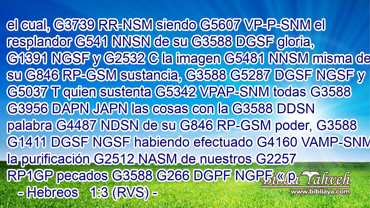 el cual, G3739 RR-NSM siendo G5607 VP-P-SNM el resplandor G541 NNSN de su G3588 DGSF gloria, G1391 NGSF y G2532 C la imagen G5481 NNSM misma de su G846 RP-GSM sustancia, G3588 G5287 DGSF NGSF y G5037 T quien sustenta G5342 VPAP-SNM todas G3588 G3956 DAPN JAPN las cosas con la G3588 DDSN palabra G4487 NDSN de su G846 RP-GSM poder, G3588 G1411 DGSF NGSF habiendo efectuado G4160 VAMP-SNM la purificación G2512 NASM de nuestros G2257 RP1GP pecados G3588 G266 DGPF NGPF « p