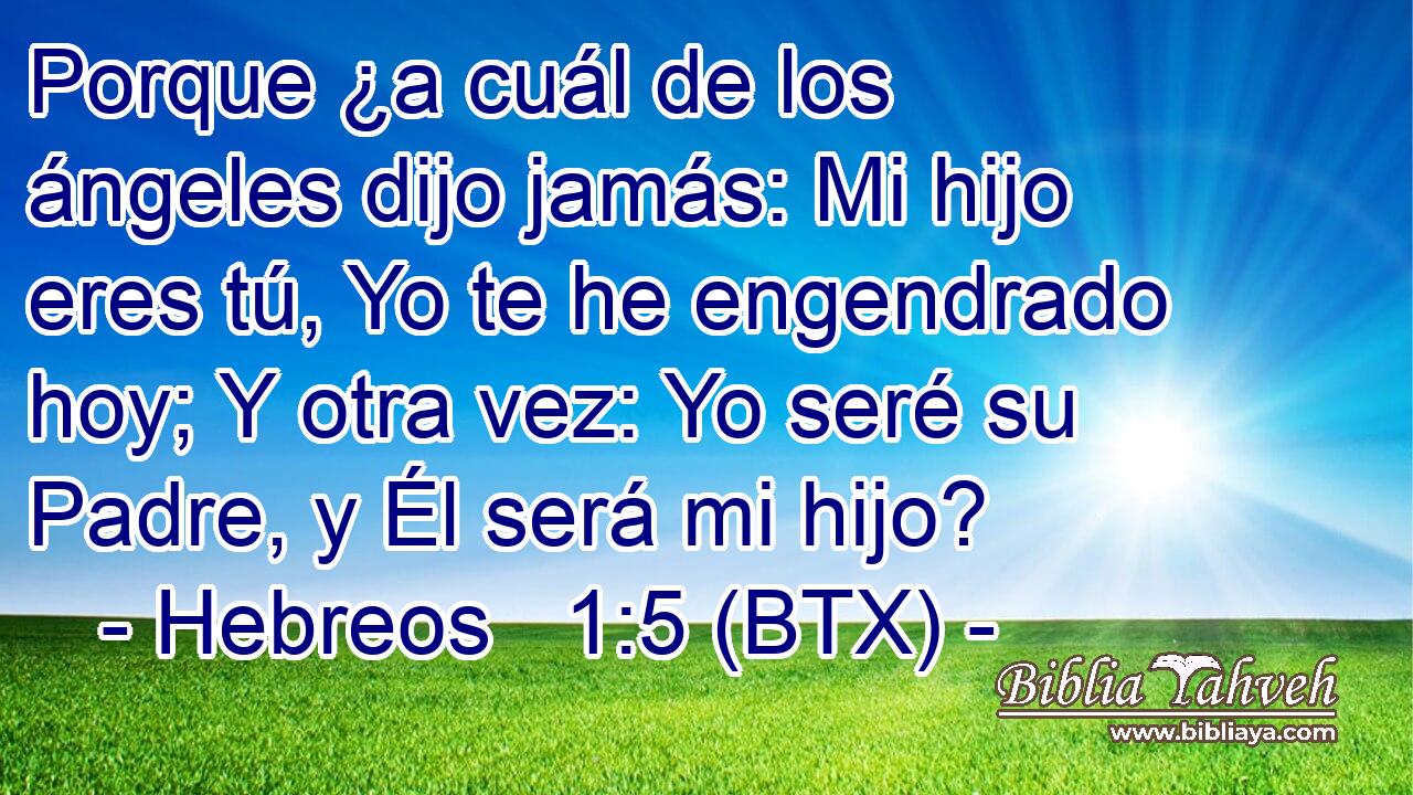 Porque ¿a cuál de los ángeles dijo jamás: Mi hijo eres tú, Yo te he engendrado hoy; Y otra vez: Yo seré su Padre, y Él será mi hijo?