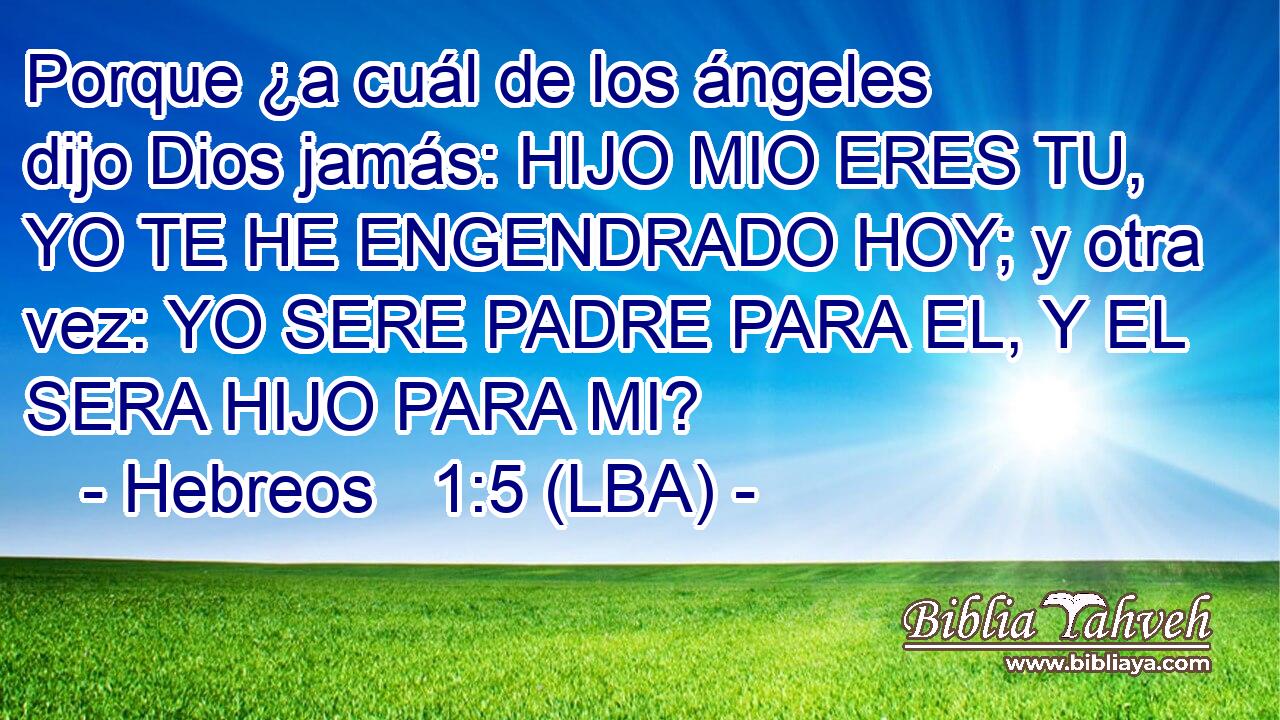 Porque ¿a cuál de los ángeles dijo Dios jamás: HIJO MIO ERES TU, YO TE HE ENGENDRADO HOY; y otra vez: YO SERE PADRE PARA EL, Y EL SERA HIJO PARA MI?