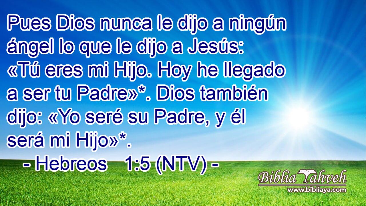 Pues Dios nunca le dijo a ningún ángel lo que le dijo a Jesús: «Tú eres mi Hijo. Hoy he llegado a ser tu Padre»*. Dios también dijo: «Yo seré su Padre, y él será mi Hijo»*.