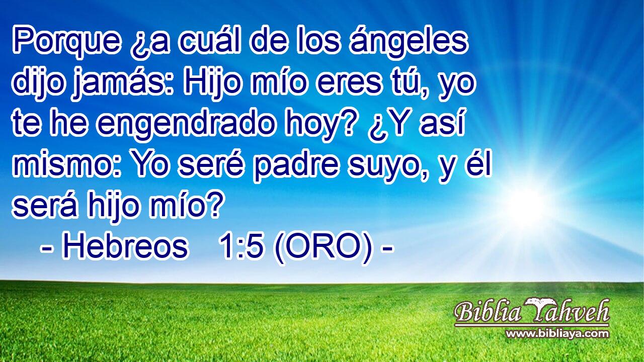  Porque ¿a cuál de los ángeles dijo jamás: Hijo mío eres tú, yo te he engendrado hoy? ¿Y así mismo: Yo seré padre suyo, y él será hijo mío? 