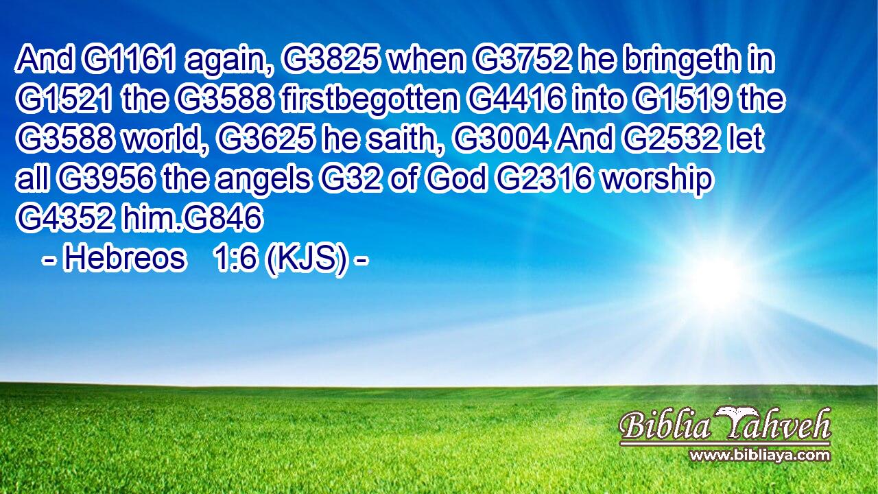 And G1161 again, G3825 when G3752 he bringeth in G1521 the G3588 firstbegotten G4416 into G1519 the G3588 world, G3625 he saith, G3004 And G2532 let all G3956 the angels G32 of God G2316 worship G4352 him.G846