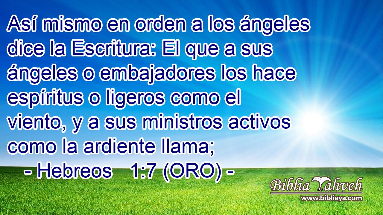  Así mismo en orden a los ángeles dice la Escritura: El que a sus ángeles o embajadores los hace espíritus o ligeros como el viento, y a sus ministros activos como la ardiente llama; 