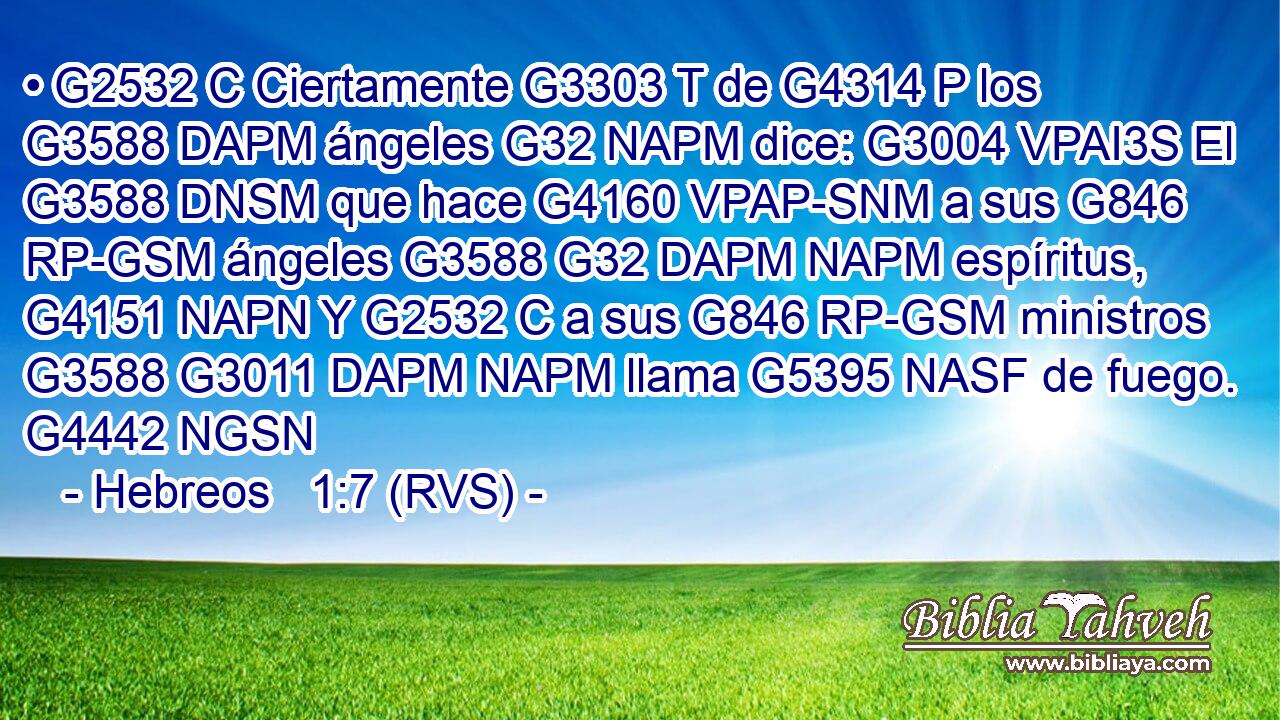 • G2532 C Ciertamente G3303 T de G4314 P los G3588 DAPM ángeles G32 NAPM dice: G3004 VPAI3S El G3588 DNSM que hace G4160 VPAP-SNM a sus G846 RP-GSM ángeles G3588 G32 DAPM NAPM espíritus, G4151 NAPN Y G2532 C a sus G846 RP-GSM ministros G3588 G3011 DAPM NAPM llama G5395 NASF de fuego. G4442 NGSN 