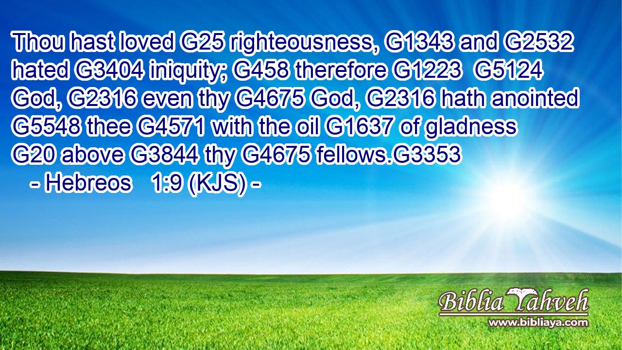 Thou hast loved G25 righteousness, G1343 and G2532 hated G3404 iniquity; G458 therefore G1223  G5124 God, G2316 even thy G4675 God, G2316 hath anointed G5548 thee G4571 with the oil G1637 of gladness G20 above G3844 thy G4675 fellows.G3353