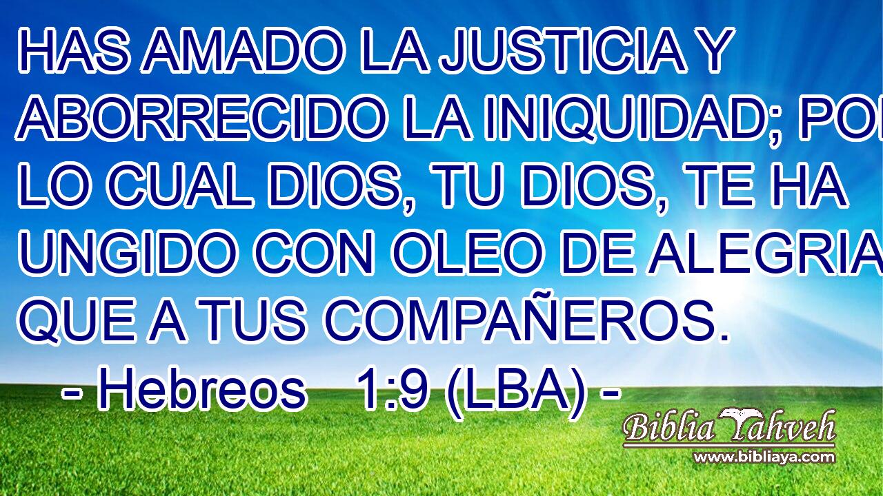 HAS AMADO LA JUSTICIA Y ABORRECIDO LA INIQUIDAD; POR LO CUAL DIOS, TU DIOS, TE HA UNGIDO CON OLEO DE ALEGRIA MAS QUE A TUS COMPAÑEROS.
