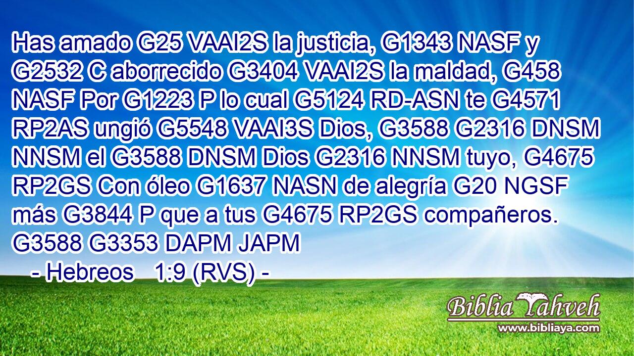 Has amado G25 VAAI2S la justicia, G1343 NASF y G2532 C aborrecido G3404 VAAI2S la maldad, G458 NASF Por G1223 P lo cual G5124 RD-ASN te G4571 RP2AS ungió G5548 VAAI3S Dios, G3588 G2316 DNSM NNSM el G3588 DNSM Dios G2316 NNSM tuyo, G4675 RP2GS Con óleo G1637 NASN de alegría G20 NGSF más G3844 P que a tus G4675 RP2GS compañeros. G3588 G3353 DAPM JAPM 