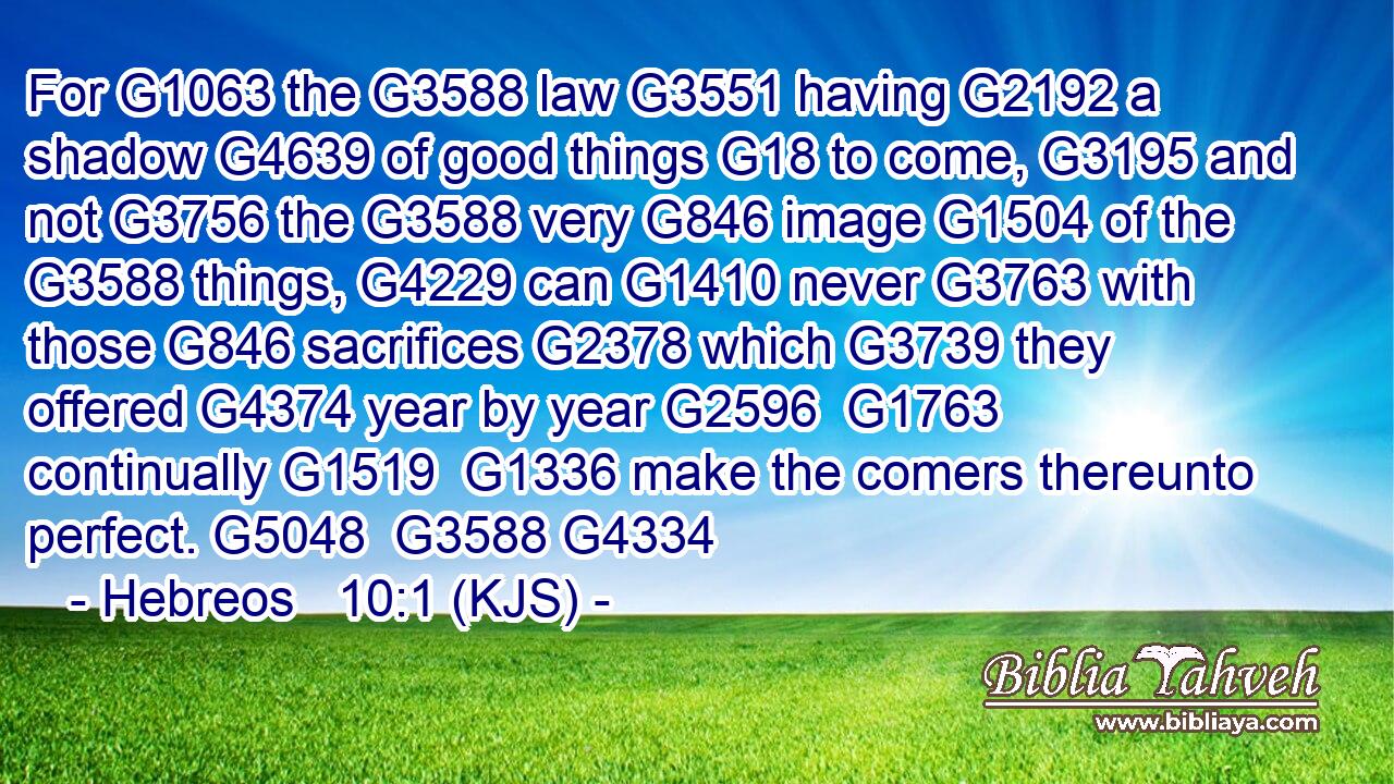 For G1063 the G3588 law G3551 having G2192 a shadow G4639 of good things G18 to come, G3195 and not G3756 the G3588 very G846 image G1504 of the G3588 things, G4229 can G1410 never G3763 with those G846 sacrifices G2378 which G3739 they offered G4374 year by year G2596  G1763 continually G1519  G1336 make the comers thereunto perfect. G5048  G3588 G4334