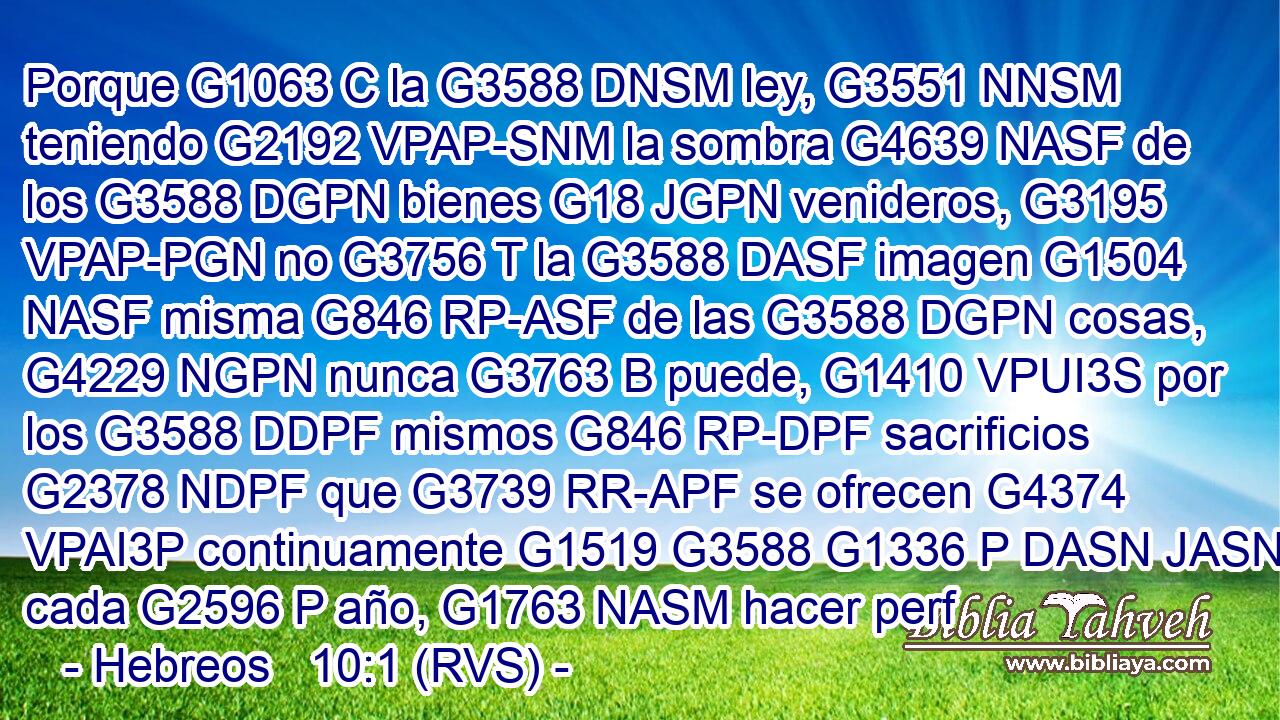 Porque G1063 C la G3588 DNSM ley, G3551 NNSM teniendo G2192 VPAP-SNM la sombra G4639 NASF de los G3588 DGPN bienes G18 JGPN venideros, G3195 VPAP-PGN no G3756 T la G3588 DASF imagen G1504 NASF misma G846 RP-ASF de las G3588 DGPN cosas, G4229 NGPN nunca G3763 B puede, G1410 VPUI3S por los G3588 DDPF mismos G846 RP-DPF sacrificios G2378 NDPF que G3739 RR-APF se ofrecen G4374 VPAI3P continuamente G1519 G3588 G1336 P DASN JASN cada G2596 P año, G1763 NASM hacer perf
