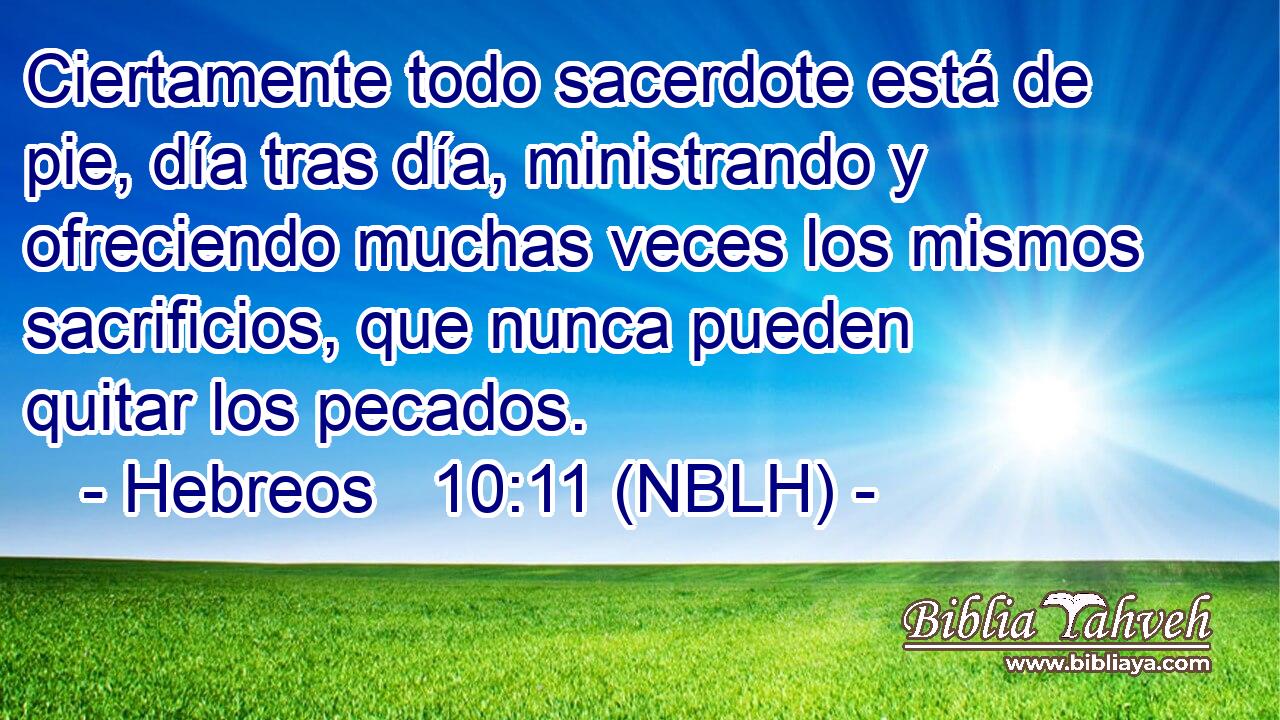 Ciertamente todo sacerdote está de pie, día tras día, ministrando y ofreciendo muchas veces los mismos sacrificios, que nunca pueden quitar los pecados. 