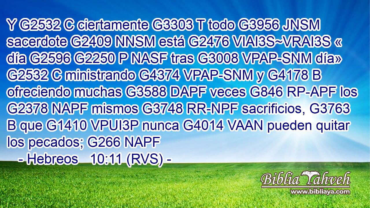 Y G2532 C ciertamente G3303 T todo G3956 JNSM sacerdote G2409 NNSM está G2476 VIAI3S~VRAI3S « día G2596 G2250 P NASF tras G3008 VPAP-SNM día» G2532 C ministrando G4374 VPAP-SNM y G4178 B ofreciendo muchas G3588 DAPF veces G846 RP-APF los G2378 NAPF mismos G3748 RR-NPF sacrificios, G3763 B que G1410 VPUI3P nunca G4014 VAAN pueden quitar los pecados; G266 NAPF 