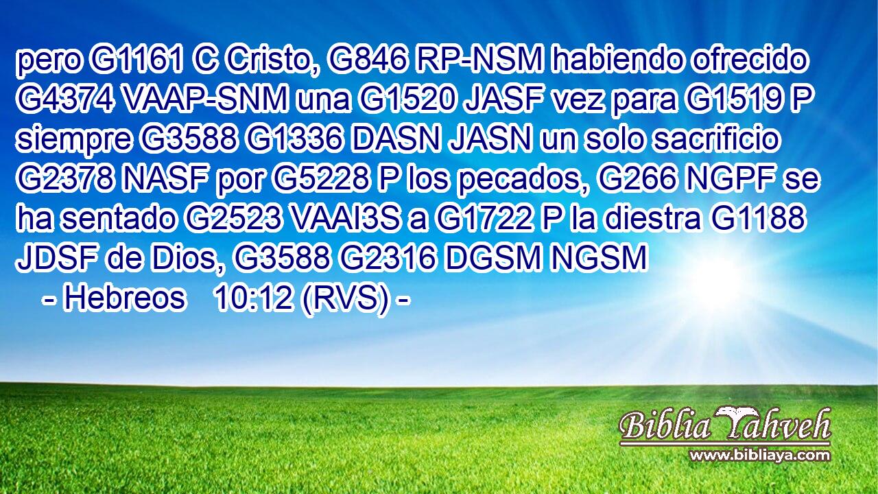 pero G1161 C Cristo, G846 RP-NSM habiendo ofrecido G4374 VAAP-SNM una G1520 JASF vez para G1519 P siempre G3588 G1336 DASN JASN un solo sacrificio G2378 NASF por G5228 P los pecados, G266 NGPF se ha sentado G2523 VAAI3S a G1722 P la diestra G1188 JDSF de Dios, G3588 G2316 DGSM NGSM 