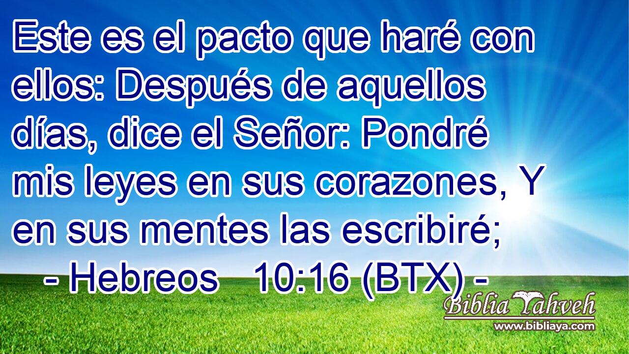 Este es el pacto que haré con ellos: Después de aquellos días, dice el Señor: Pondré mis leyes en sus corazones, Y en sus mentes las escribiré;