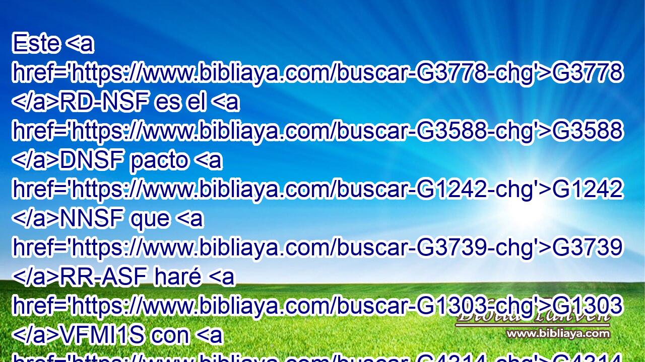 Este G3778 RD-NSF es el G3588 DNSF pacto G1242 NNSF que G3739 RR-ASF haré G1303 VFMI1S con G4314 P ellos G846 RP-APM Después G3326 P de aquellos G1565 RD-APF días, G3588 G2250 DAPF NAPF dice G3004 VPAI3S el Señor: G2962 NNSM Pondré G1325 VPAP-SNM mis G3450 RP1GS leyes G3551 NAPM en G1909 P sus G846 RP-GPM corazones, G2588 NAPF Y G2532 C en G1909 P sus G846 RP-GPM mentes G3588 G1271 DGPF NGPF las G846 RP-APM escribiré, G1924 VFAI1S 