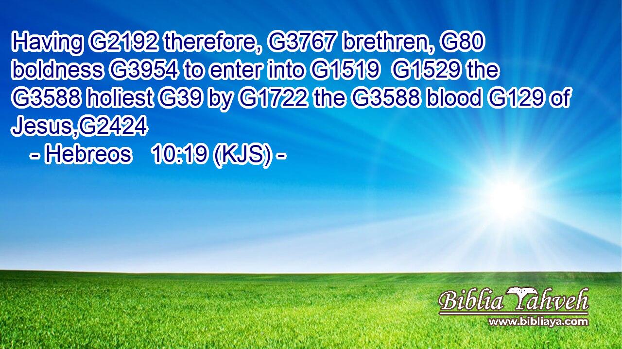 Having G2192 therefore, G3767 brethren, G80 boldness G3954 to enter into G1519  G1529 the G3588 holiest G39 by G1722 the G3588 blood G129 of Jesus,G2424