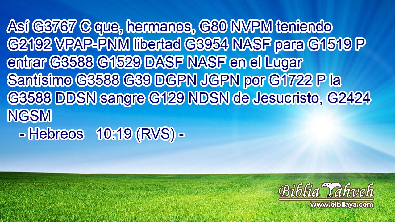 Así G3767 C que, hermanos, G80 NVPM teniendo G2192 VPAP-PNM libertad G3954 NASF para G1519 P entrar G3588 G1529 DASF NASF en el Lugar Santísimo G3588 G39 DGPN JGPN por G1722 P la G3588 DDSN sangre G129 NDSN de Jesucristo, G2424 NGSM 