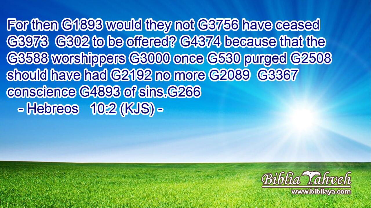 For then G1893 would they not G3756 have ceased G3973  G302 to be offered? G4374 because that the G3588 worshippers G3000 once G530 purged G2508 should have had G2192 no more G2089  G3367 conscience G4893 of sins.G266