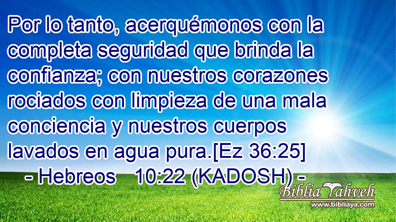  Por lo tanto, acerquémonos con la completa seguridad que brinda la confianza; con nuestros corazones rociados con limpieza de una mala conciencia y nuestros cuerpos lavados en agua pura.[Ez 36:25] 