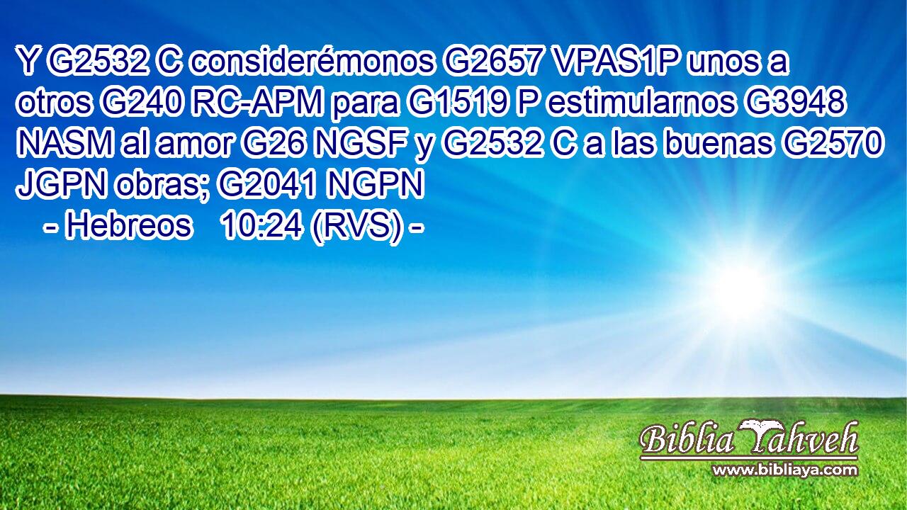 Y G2532 C considerémonos G2657 VPAS1P unos a otros G240 RC-APM para G1519 P estimularnos G3948 NASM al amor G26 NGSF y G2532 C a las buenas G2570 JGPN obras; G2041 NGPN 