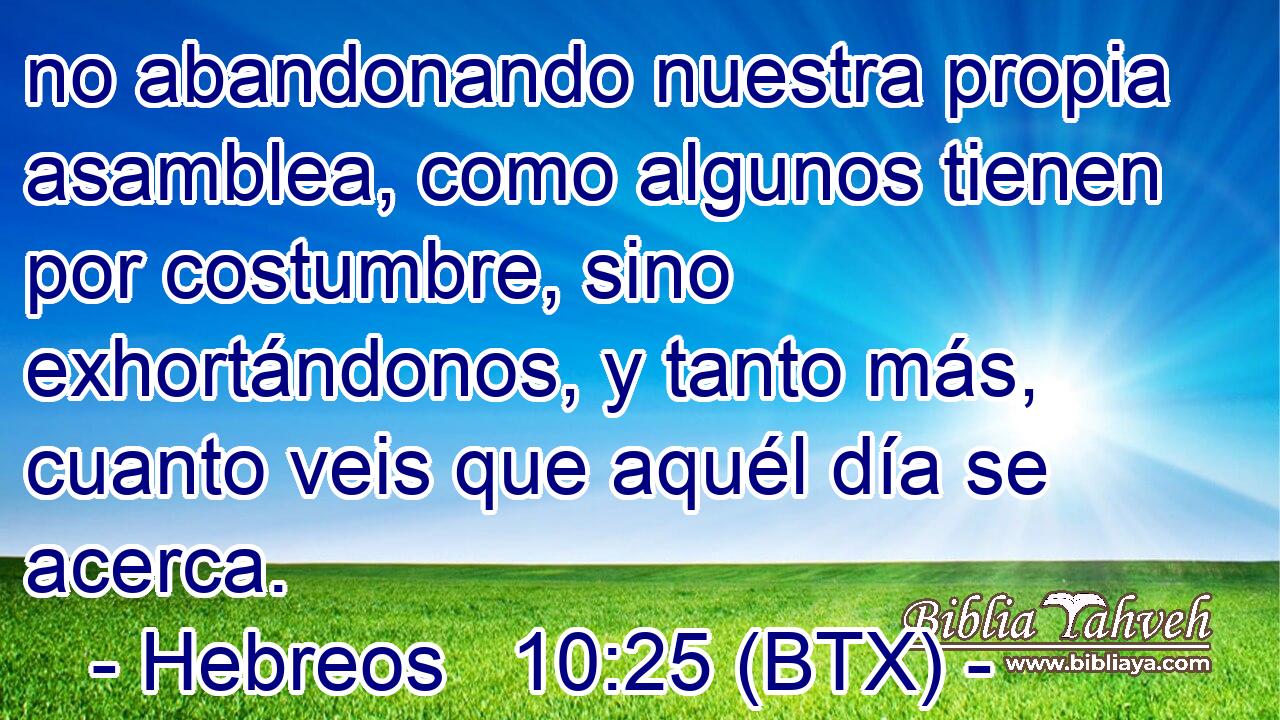 no abandonando nuestra propia asamblea, como algunos tienen por costumbre, sino exhortándonos, y tanto más, cuanto veis que aquél día se acerca.
