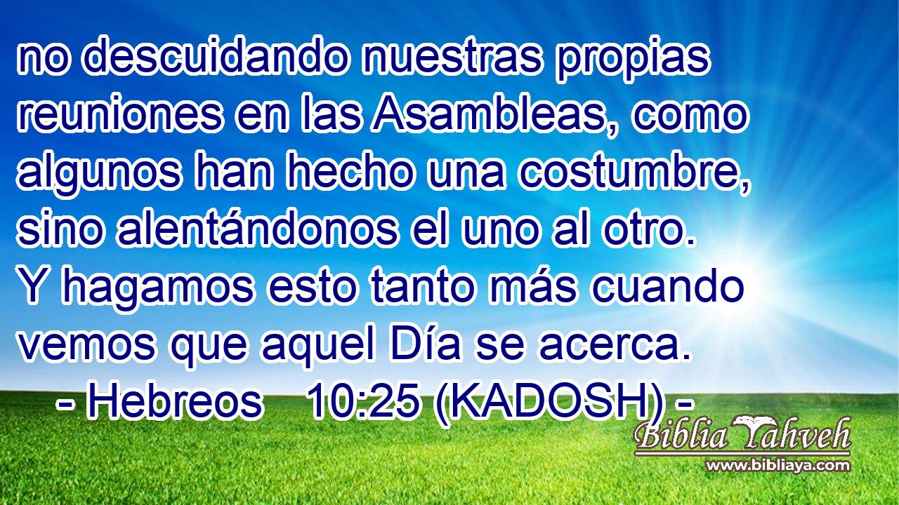  no descuidando nuestras propias reuniones en las Asambleas, como algunos han hecho una costumbre, sino alentándonos el uno al otro. Y hagamos esto tanto más cuando vemos que aquel Día se acerca. 